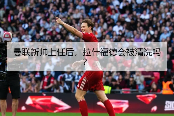 曼联新帅上任后，拉什福德会被清洗吗？